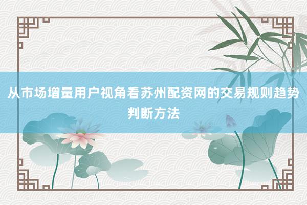 从市场增量用户视角看苏州配资网的交易规则趋势判断方法