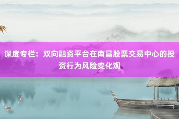 深度专栏：双向融资平台在南昌股票交易中心的投资行为风险变化观