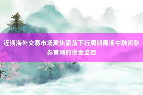 近期海外交易市场聚焦震荡下行周期周期中融资融券官网的资金监控