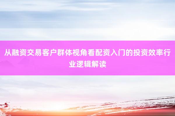 从融资交易客户群体视角看配资入门的投资效率行业逻辑解读