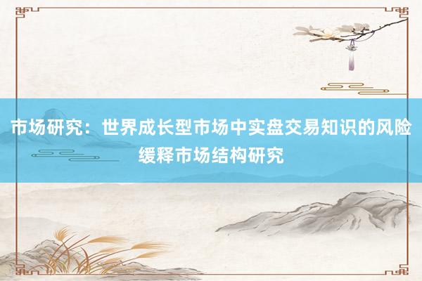 市场研究:世界成长型市场中实盘交易知识的风险缓释市场结构研究