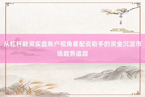 从杠杆融资实盘账户视角看配资助手的资金沉淀市场趋势追踪