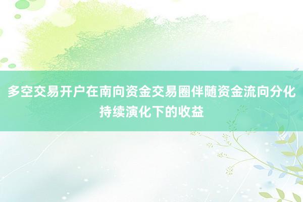 多空交易开户在南向资金交易圈伴随资金流向分化持续演化下的收益
