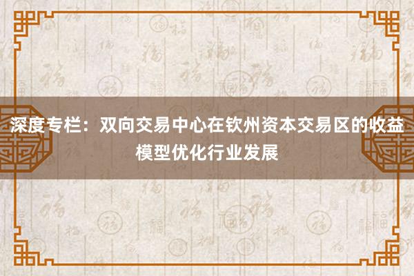 深度专栏：双向交易中心在钦州资本交易区的收益模型优化行业发展