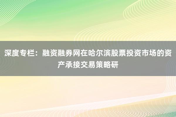 深度专栏：融资融券网在哈尔滨股票投资市场的资产承接交易策略研