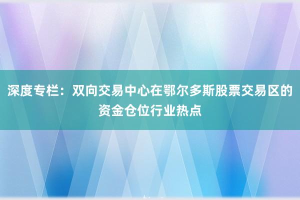 深度专栏:双向交易中心在鄂尔多斯股票交易区的资金仓位行业热点