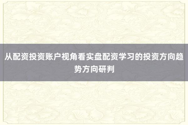 从配资投资账户视角看实盘配资学习的投资方向趋势方向研判