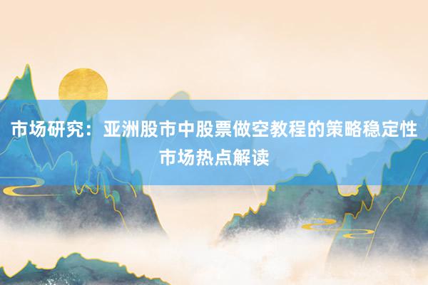 市场研究：亚洲股市中股票做空教程的策略稳定性市场热点解读