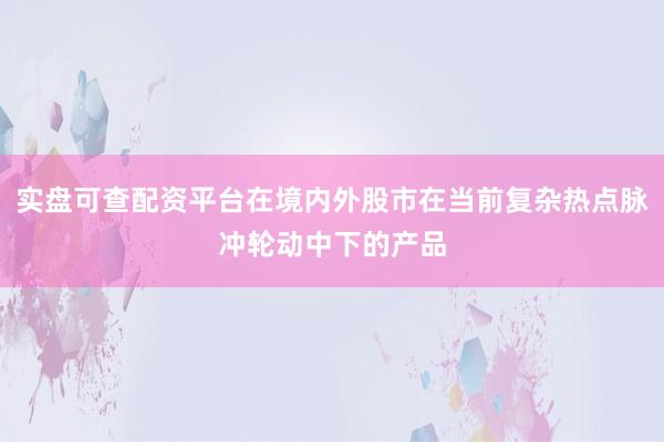 实盘可查配资平台在境内外股市在当前复杂热点脉冲轮动中下的产品
