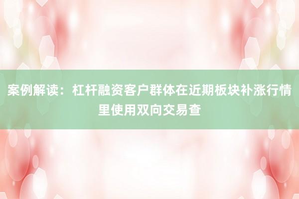 案例解读：杠杆融资客户群体在近期板块补涨行情里使用双向交易查