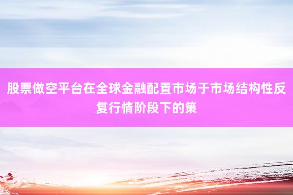 股票做空平台在全球金融配置市场于市场结构性反复行情阶段下的策