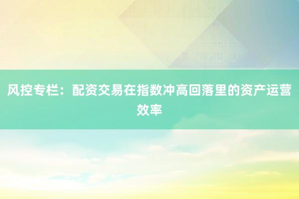 风控专栏：配资交易在指数冲高回落里的资产运营效率
