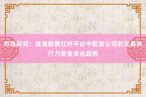 市场研究：珠海股票杠杆平台中配资公司的交易执行力资金变化趋势