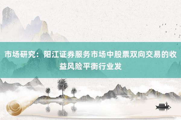 市场研究:阳江证券服务市场中股票双向交易的收益风险平衡行业发