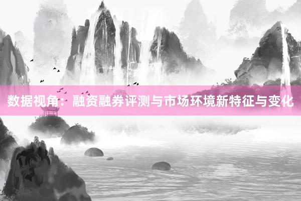 数据视角:融资融券评测与市场环境新特征与变化