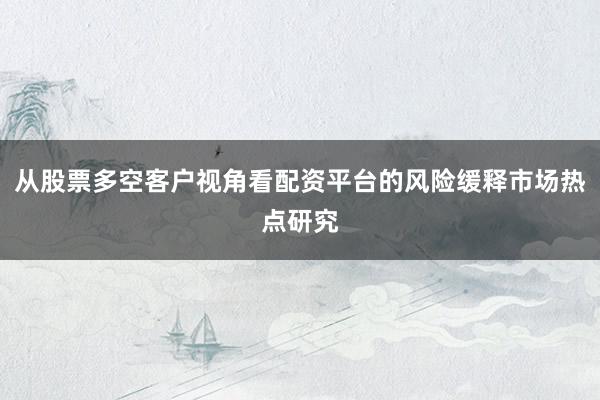 从股票多空客户视角看配资平台的风险缓释市场热点研究