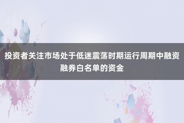 投资者关注市场处于低迷震荡时期运行周期中融资融券白名单的资金