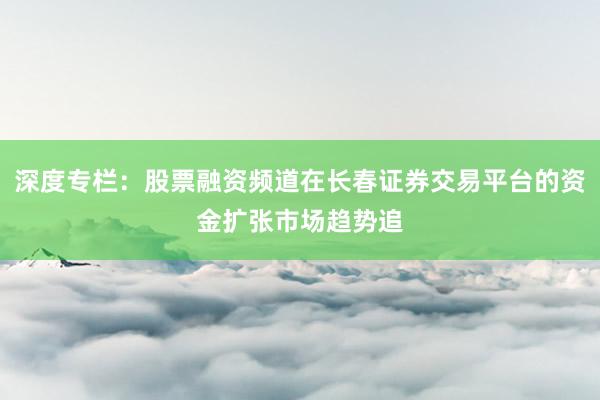 深度专栏：股票融资频道在长春证券交易平台的资金扩张市场趋势追
