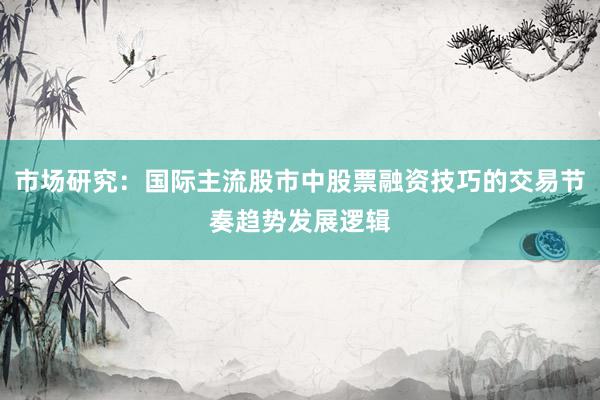 市场研究：国际主流股市中股票融资技巧的交易节奏趋势发展逻辑