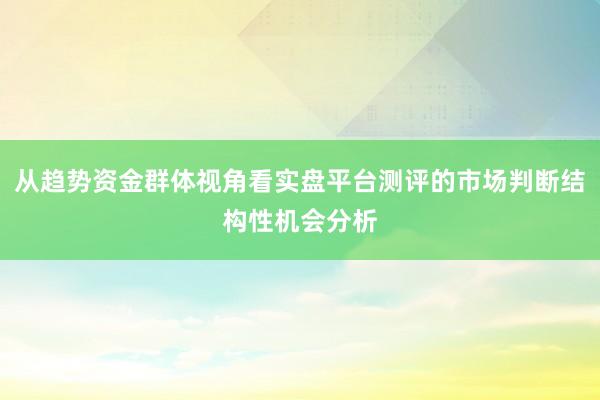 从趋势资金群体视角看实盘平台测评的市场判断结构性机会分析