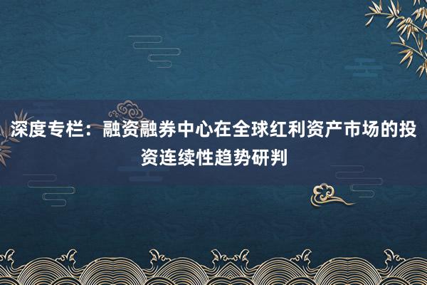 深度专栏：融资融券中心在全球红利资产市场的投资连续性趋势研判