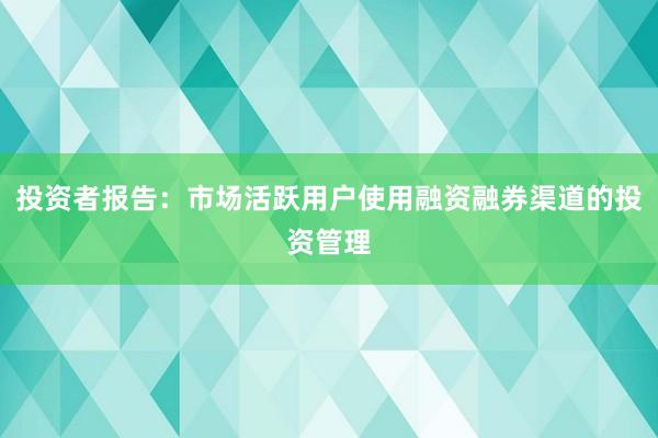 投资者报告：市场活跃用户使用融资融券渠道的投资管理