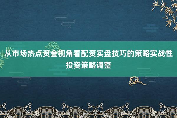 从市场热点资金视角看配资实盘技巧的策略实战性投资策略调整