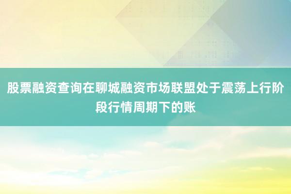 股票融资查询在聊城融资市场联盟处于震荡上行阶段行情周期下的账