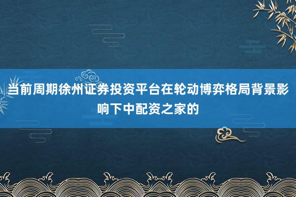 当前周期徐州证券投资平台在轮动博弈格局背景影响下中配资之家的