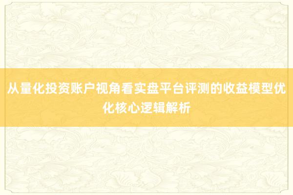 从量化投资账户视角看实盘平台评测的收益模型优化核心逻辑解析
