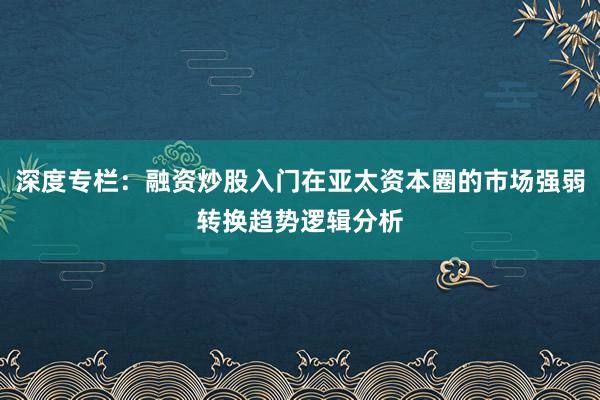 深度专栏:融资炒股入门在亚太资本圈的市场强弱转换趋势逻辑分析