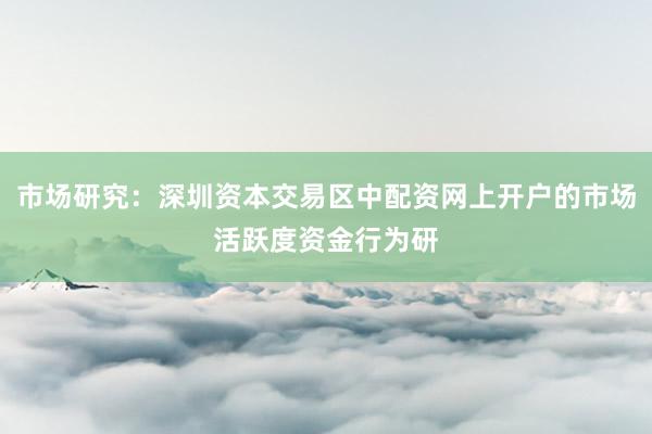 市场研究：深圳资本交易区中配资网上开户的市场活跃度资金行为研