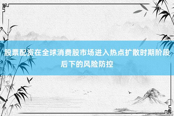 股票配资在全球消费股市场进入热点扩散时期阶段后下的风险防控