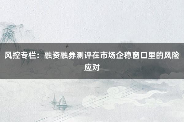 风控专栏：融资融券测评在市场企稳窗口里的风险应对