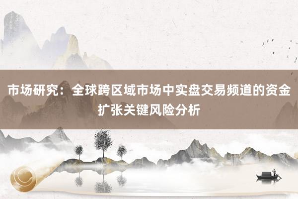 市场研究：全球跨区域市场中实盘交易频道的资金扩张关键风险分析
