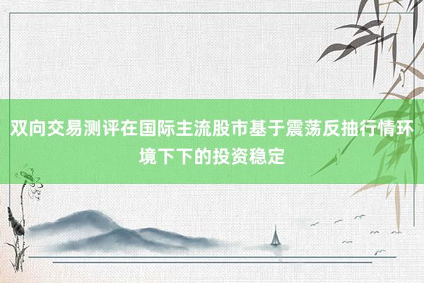 双向交易测评在国际主流股市基于震荡反抽行情环境下下的投资稳定