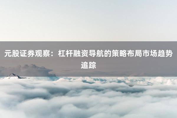 元股证券观察：杠杆融资导航的策略布局市场趋势追踪