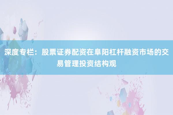 深度专栏:股票证券配资在阜阳杠杆融资市场的交易管理投资结构观