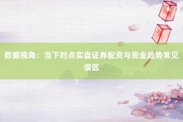 数据视角:当下时点实盘证券配资与资金趋势常见误区