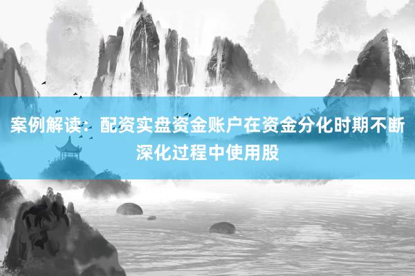 案例解读:配资实盘资金账户在资金分化时期不断深化过程中使用股