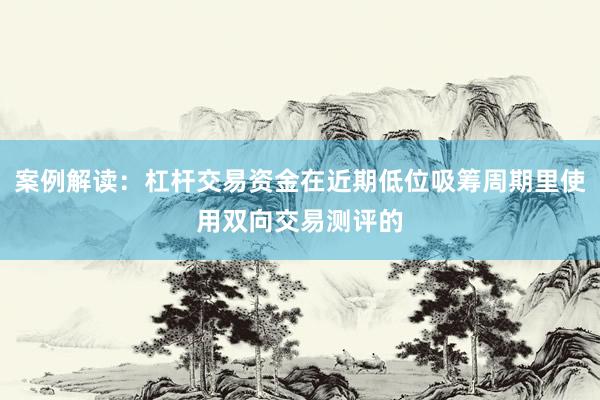 案例解读：杠杆交易资金在近期低位吸筹周期里使用双向交易测评的