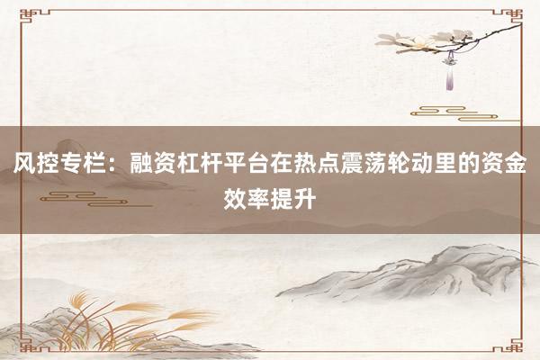 风控专栏：融资杠杆平台在热点震荡轮动里的资金效率提升