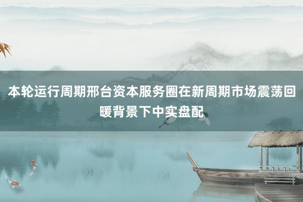 本轮运行周期邢台资本服务圈在新周期市场震荡回暖背景下中实盘配