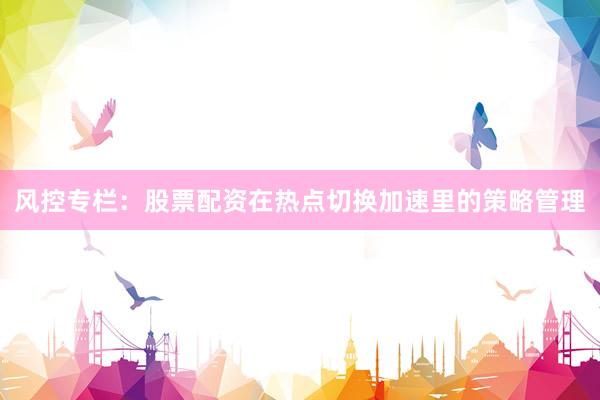 风控专栏：股票配资在热点切换加速里的策略管理