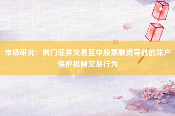 市场研究：荆门证券交易区中股票融资导航的账户保护机制交易行为