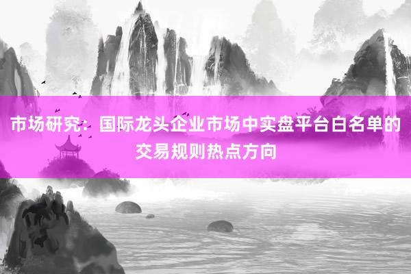 市场研究:国际龙头企业市场中实盘平台白名单的交易规则热点方向