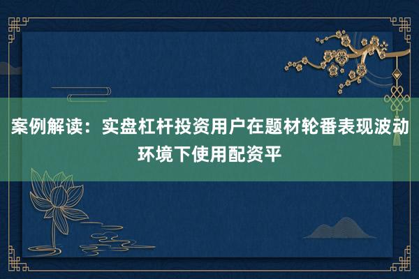 案例解读：实盘杠杆投资用户在题材轮番表现波动环境下使用配资平