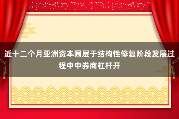 近十二个月亚洲资本圈层于结构性修复阶段发展过程中中券商杠杆开