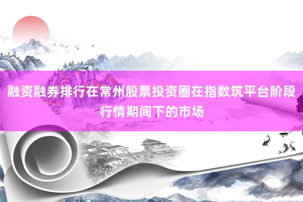 融资融券排行在常州股票投资圈在指数筑平台阶段行情期间下的市场