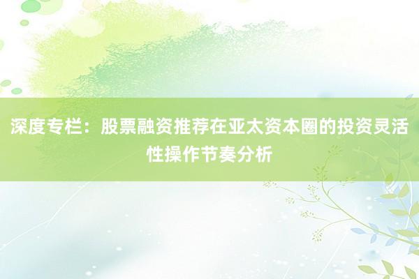 深度专栏：股票融资推荐在亚太资本圈的投资灵活性操作节奏分析